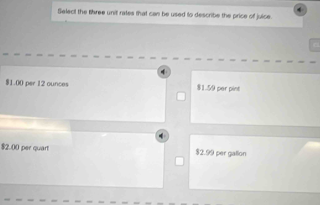 Select the three unit rates that can be used to describe the price of juice.
$1.00 per 12 ounces $1.59 per pint
$2.00 per quart $2.99 per gallon