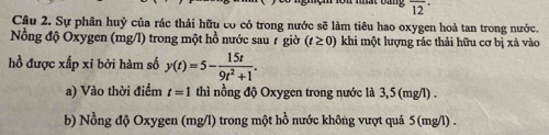 overline (12)^(·) 
Câu 2. Sự phân huỷ của rác thải hữu có có trong nước sẽ làm tiêu hao oxygen hoả tan trong nước. 
Nồng độ Oxygen (mg/l) trong một hồ nước sau 7 giờ khi một lượng rác thải hữu cơ bị xả vào (t≥ 0)
hồ được xấp xỉ bởi hàm số y(t)=5- 15t/9t^2+1 . 
a) Vào thời điểm t=1 thì nồng độ Oxygen trong nước là 3,5 (mg/l). 
b) Nồng độ Oxygen (mg/l) trong một hồ nước không vượt quả 5 (mg/l).