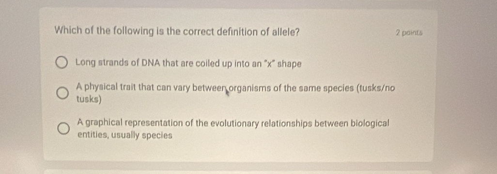 Which of the following is the correct definition of allele? 2 paints
Long strands of DNA that are coiled up into an 'x'' shape
A physical trait that can vary between organisms of the same species (tusks/no
tusks)
A graphical representation of the evolutionary relationships between biological
entities, usually species