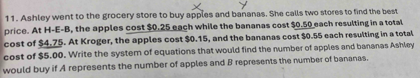 Ashley went to the grocery store to buy apples and bananas. She calls two stores to find the best 
price. At H-E-B, the apples cost $0.25 each while the bananas cost $0.50 each resulting in a total 
cost of $4.75. At Kroger, the apples cost $0.15, and the bananas cost $0.55 each resulting in a total 
cost of $5.00. Write the system of equations that would find the number of apples and bananas Ashley 
would buy if A represents the number of apples and B represents the number of bananas.