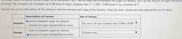 ers sugar to its customers. Let C be the total cost to transport the sugar (in dollars). Let 3 be the amount of sugar transporte 
(in tons). The company can transport up to 40 tons of sugar. Suppose that C=130S+3500 gives C as a function of S. 
Identify the correct description of the values in both the domain and range of the function. Then, for each, choose the most appropriate set of values.