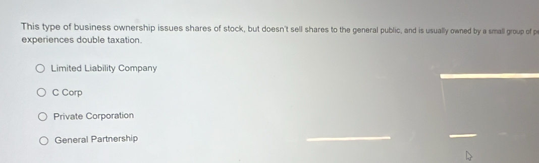 This type of business ownership issues shares of stock, but doesn't sell shares to the general public, and is usually owned by a small group of p
experiences double taxation.
Limited Liability Company
C Corp
Private Corporation
General Partnership
_
_