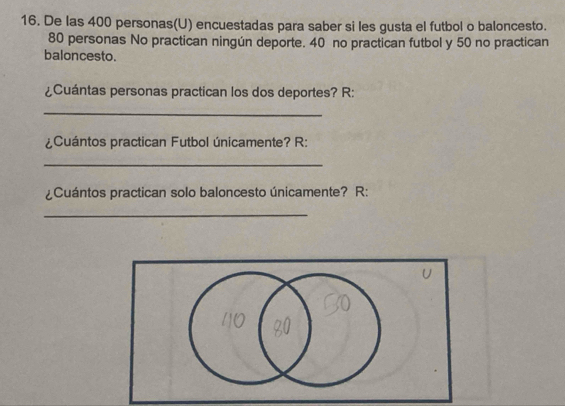 De las 400 personas(U) encuestadas para saber si les gusta el futbol o baloncesto.
80 personas No practican ningún deporte. 40 no practican futbol y 50 no practican 
baloncesto. 
¿Cuántas personas practican los dos deportes? R: 
_ 
¿Cuántos practican Futbol únicamente? R: 
_ 
¿Cuántos practican solo baloncesto únicamente? R: 
_