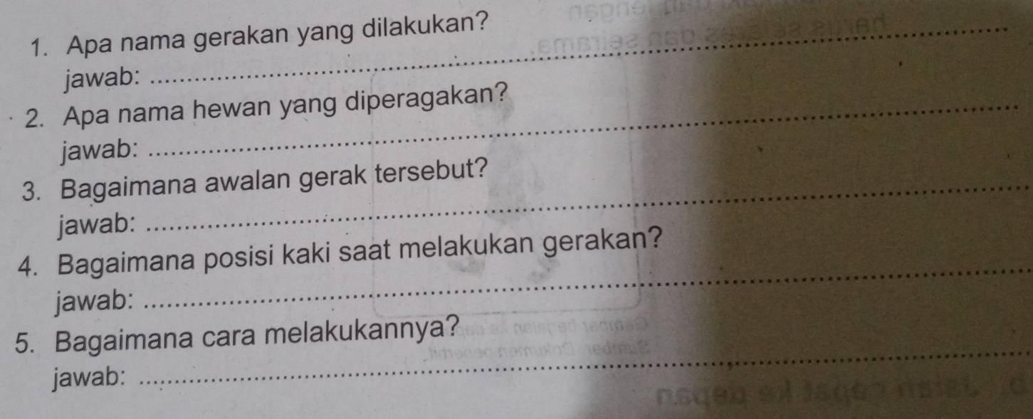 Apa nama gerakan yang dilakukan? 
jawab: 
2. Apa nama hewan yang diperagakan? 
jawab: 
3. Bagaimana awalan gerak tersebut? 
jawab: 
4. Bagaimana posisi kaki saat melakukan gerakan? 
jawab: 
_ 
_ 
5. Bagaimana cara melakukannya? 
jawab: