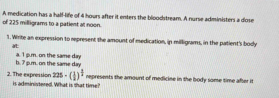 A medication has a half-life of 4 hours after it enters the bloodstream. A nurse administers a dose 
of 225 milligrams to a patient at noon. 
1. Write an expression to represent the amount of medication, in milligrams, in the patient’s body 
at: 
a. 1 p.m. on the same day
b. 7 p.m. on the same day
2. The expression 225· ( 1/2 )^ 5/2  represents the amount of medicine in the body some time after it 
is administered. What is that time?