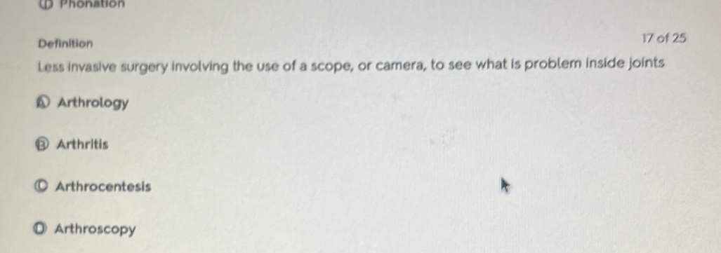 Phonation
Definition 17 of 25
Less invasive surgery involving the use of a scope, or camera, to see what is problem inside joints
A Arthrology
⑬ Arthritis
Arthrocentesis
D Arthroscopy