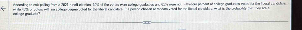 According to exit polling from a 2021 runoff election, 39% of the voters were college graduates and 61% were not. Fifty-four percent of college graduates voted for the liberal candidate, 
while 48% of voters with no college degree voted for the liberal candidate. If a person chosen at random voted for the liberal candidate, what is the probability that they are a 
college graduate?