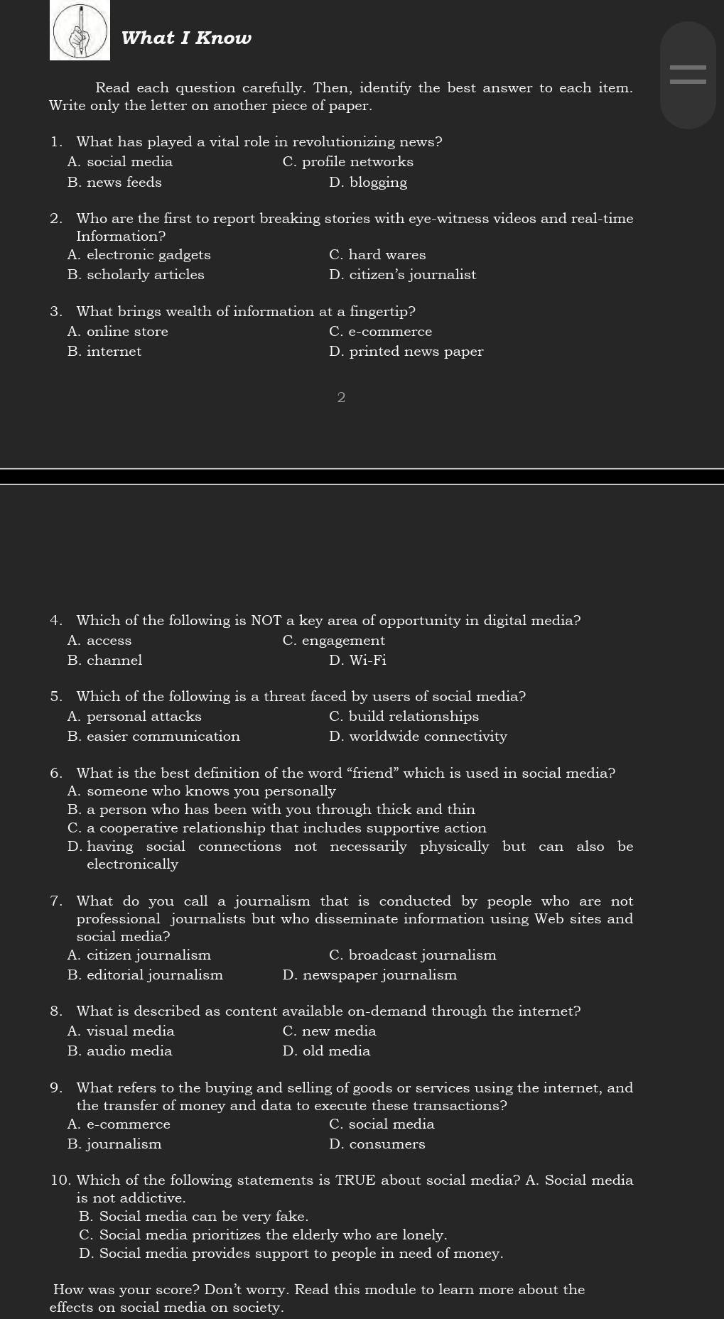 What I Know
Read each question carefully. Then, identify the best answer to each item.
Write only the letter on another piece of paper.
1. What has played a vital role in revolutionizing news?
A. social media C. profile networks
B. news feeds D. blogging
2. Who are the first to report breaking stories with eye-witness videos and real-time
Information?
A. electronic gadgets C. hard wares
B. scholarly articles D. citizen’s journalist
3. What brings wealth of information at a fingertip?
A. online store C. e-commerce
B. internet D. printed news paper
4. Which of the following is NOT a key area of opportunity in digital media?
A. access C. engagement
B. channel D. Wi-Fi
5. Which of the following is a threat faced by users of social media?
A. personal attacks C. build relationships
B. easier communication D. worldwide connectivity
6. What is the best definition of the word “friend” which is used in social media?
A. someone who knows you personally
B. a person who has been with you through thick and thin
C. a cooperative relationship that includes supportive action
D. having social connections not necessarily physically but can also be
electronically
7. What do you call a journalism that is conducted by people who are not
professional journalists but who disseminate information using Web sites and
social media?
A. citizen journalism C. broadcast journalism
B. editorial journalism D. newspaper journalism
8. What is described as content available on-demand through the internet?
A. visual media C. new media
B. audio media D. old media
9. What refers to the buying and selling of goods or services using the internet, and
the transfer of money and data to execute these transactions?
A. e-commerce C. social media
B. journalism D. consumers
10. Which of the following statements is TRUE about social media? A. Social media
is not addictive.
B. Social media can be very fake.
C. Social media prioritizes the elderly who are lonely.
D. Social media provides support to people in need of money.
How was your score? Don’t worry. Read this module to learn more about the
effects on social media on society.