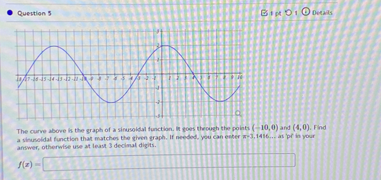 0 1 Details 
The curve above is the graph of a sinusoidal function. It goes through the points (-10,0) and (4,0). Find 
a sinusoidal function that matches the given graph. If needed, you can enter π =3,1416. . as 'pi' in your 
answer, otherwise use at least 3 decimal digits.
f(x)=□