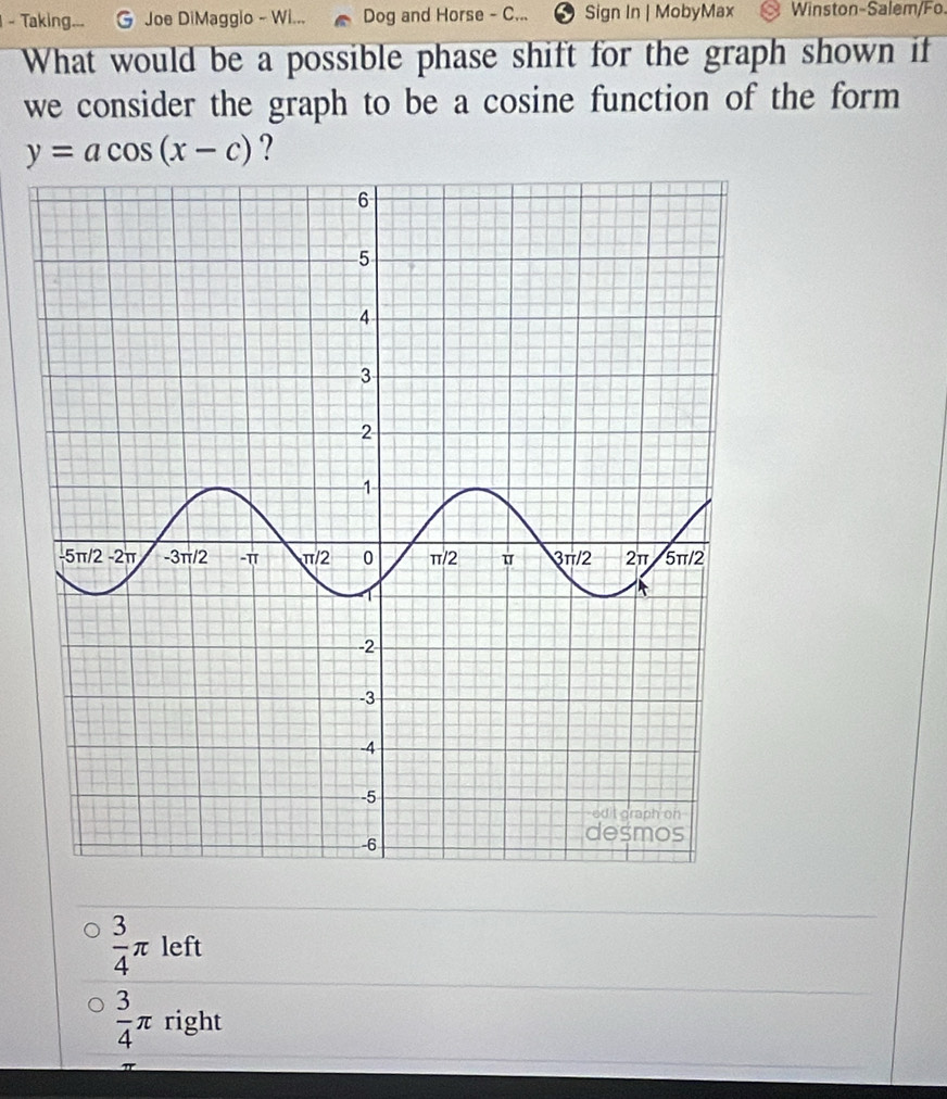 Taking... Joe DiMaggio - Wi... Dog and Horse - C... Sign In | MobyMax Winston-Salem/Fo.
What would be a possible phase shift for the graph shown if
we consider the graph to be a cosine function of the form
y=acos (x-c) ?
 3/4 π left
 3/4 π right