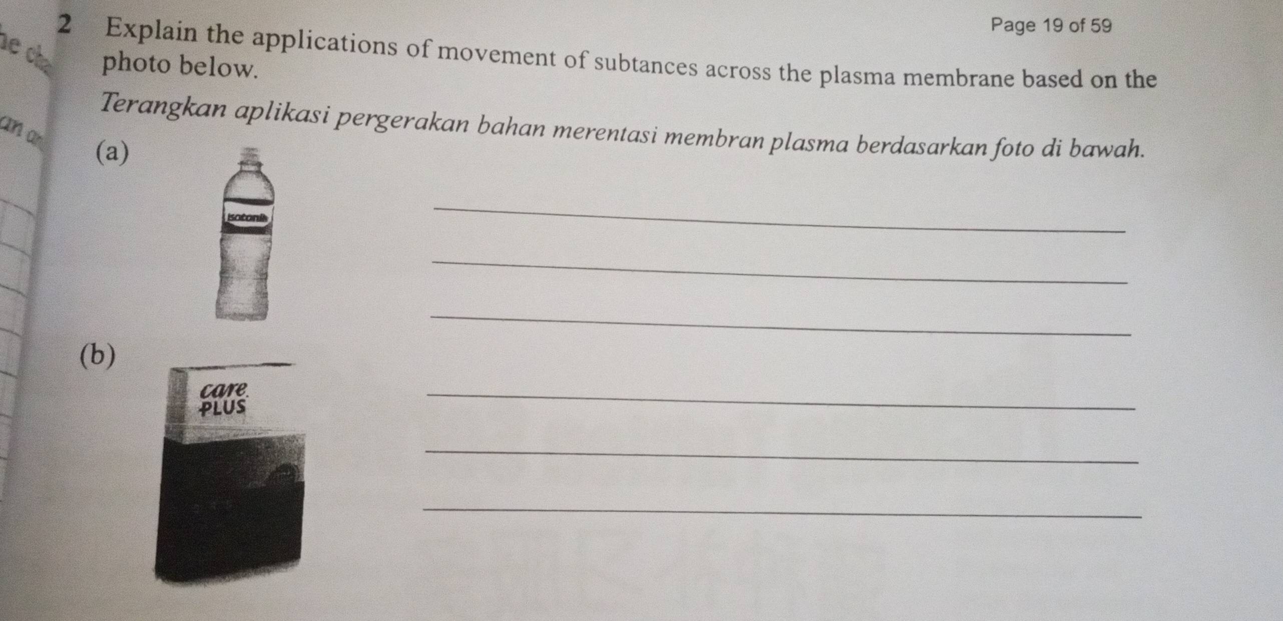 Page 19 of 59 
e chạ 2 Explain the applications of movement of subtances across the plasma membrane based on the 
photo below. 
Terangkan aplikasi pergerakan bahan merentasi membran plasma berdasarkan foto di bawah. 
an an (a) 
_ 
_ 
_ 
(b) 
_ 
_ 
_