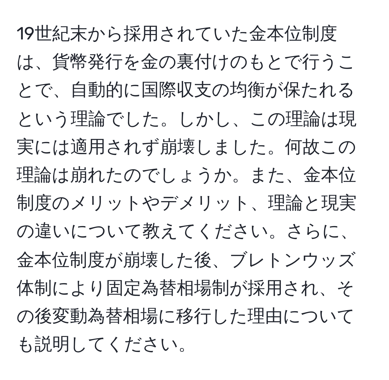 19世紀末から採用されていた金本位制度は、貨幣発行を金の裏付けのもとで行うことで、自動的に国際収支の均衡が保たれるという理論でした。しかし、この理論は現実には適用されず崩壊しました。何故この理論は崩れたのでしょうか。また、金本位制度のメリットやデメリット、理論と現実の違いについて教えてください。さらに、金本位制度が崩壊した後、ブレトンウッズ体制により固定為替相場制が採用され、その後変動為替相場に移行した理由についても説明してください。