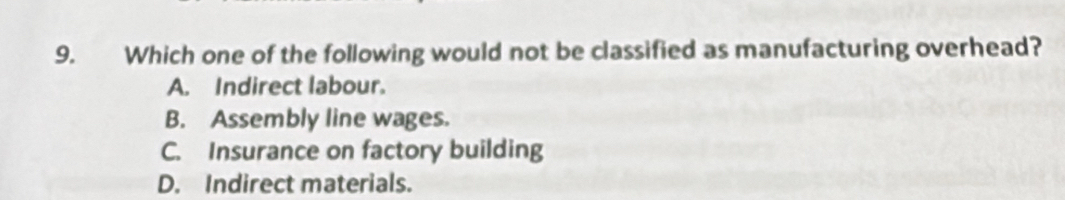 Which one of the following would not be classified as manufacturing overhead?
A. Indirect labour.
B. Assembly line wages.
C. Insurance on factory building
D. Indirect materials.
