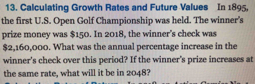 Calculating Growth Rates and Future Values In 1895, 
the first U.S. Open Golf Championship was held. The winner’s 
prize money was $150. In 2018, the winner’s check was
$2,160,000. What was the annual percentage increase in the 
winner’s check over this period? If the winner’s prize increases at 
the same rate, what will it be in 2048?