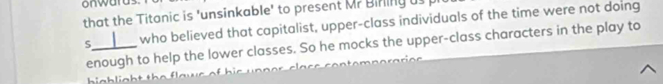 that the Titanic is 'unsinkable' to present Mr Birling us 
S_ who believed that capitalist, upper-class individuals of the time were not doing 
enough to help the lower classes. So he mocks the upper-class characters in the play to