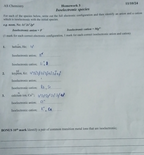 AS Chemistry Homework 3 11/10/24 
Isoelectronic species 
For each of the species below, write out the full electronic configuration and then identify an anion and a cation 
which is isoelectronic with the initial species. 
e.g. néon, Ne: 1s^22s^22p^6
Isoelectronic anior =F Isoelectronic cation =Mg^(2+)
(1 mark for each correct electronic configuration, 1 mark for each correct isoelectronic anion and cation) 
1. helium, He; |g^2
Isoelectronic anion:_ 
Isoelectronic cation:_ 
2. krypton, Kr; Is^2
Isoelectronic anion:_ 
Isoelectronic cation;_ 
3. calcium ion Ca^(2+); 
Isoelectronic anion;_ 
Isoelectronic cation;_ 
BONUS 10^(th) mark Identify a pair of common transition metal ions that are isoelectronic; 
_ 
_ 
_