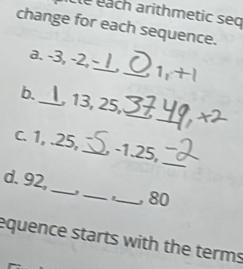 Clé éach arithmetic seq 
change for each sequence. 
a. -3, -2,_ _ 1, +1
_ 
b._ 13, 25 _. X
_ 
c. 1, . 25, _ -1. 25, 
_ 
_ 
d. 92, 
_, 80
equence starts with the terms