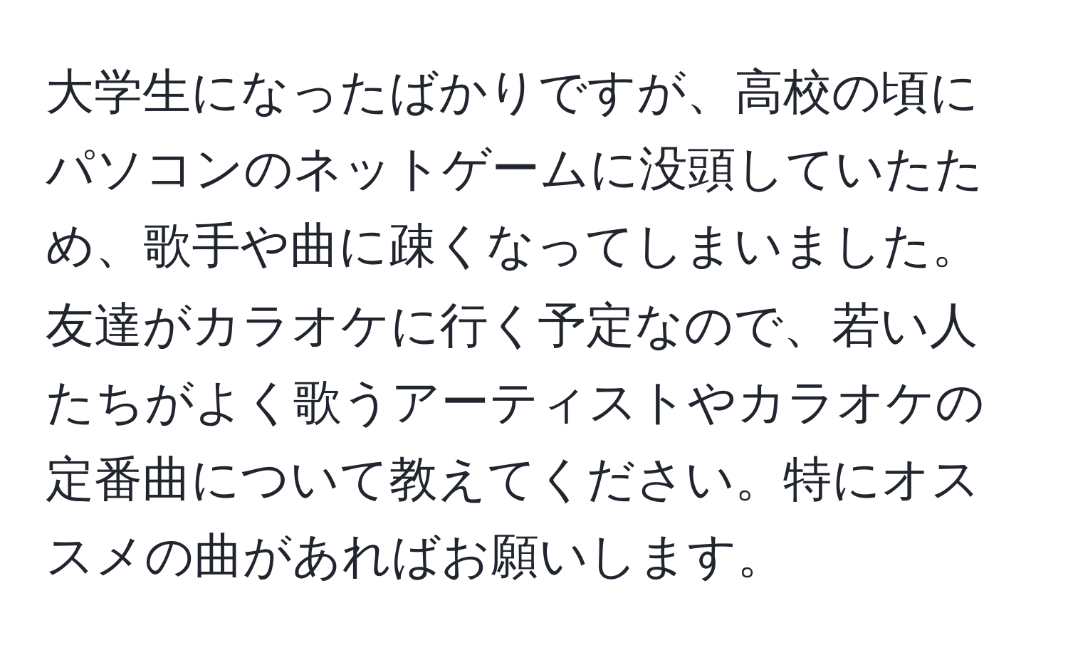 大学生になったばかりですが、高校の頃にパソコンのネットゲームに没頭していたため、歌手や曲に疎くなってしまいました。友達がカラオケに行く予定なので、若い人たちがよく歌うアーティストやカラオケの定番曲について教えてください。特にオススメの曲があればお願いします。