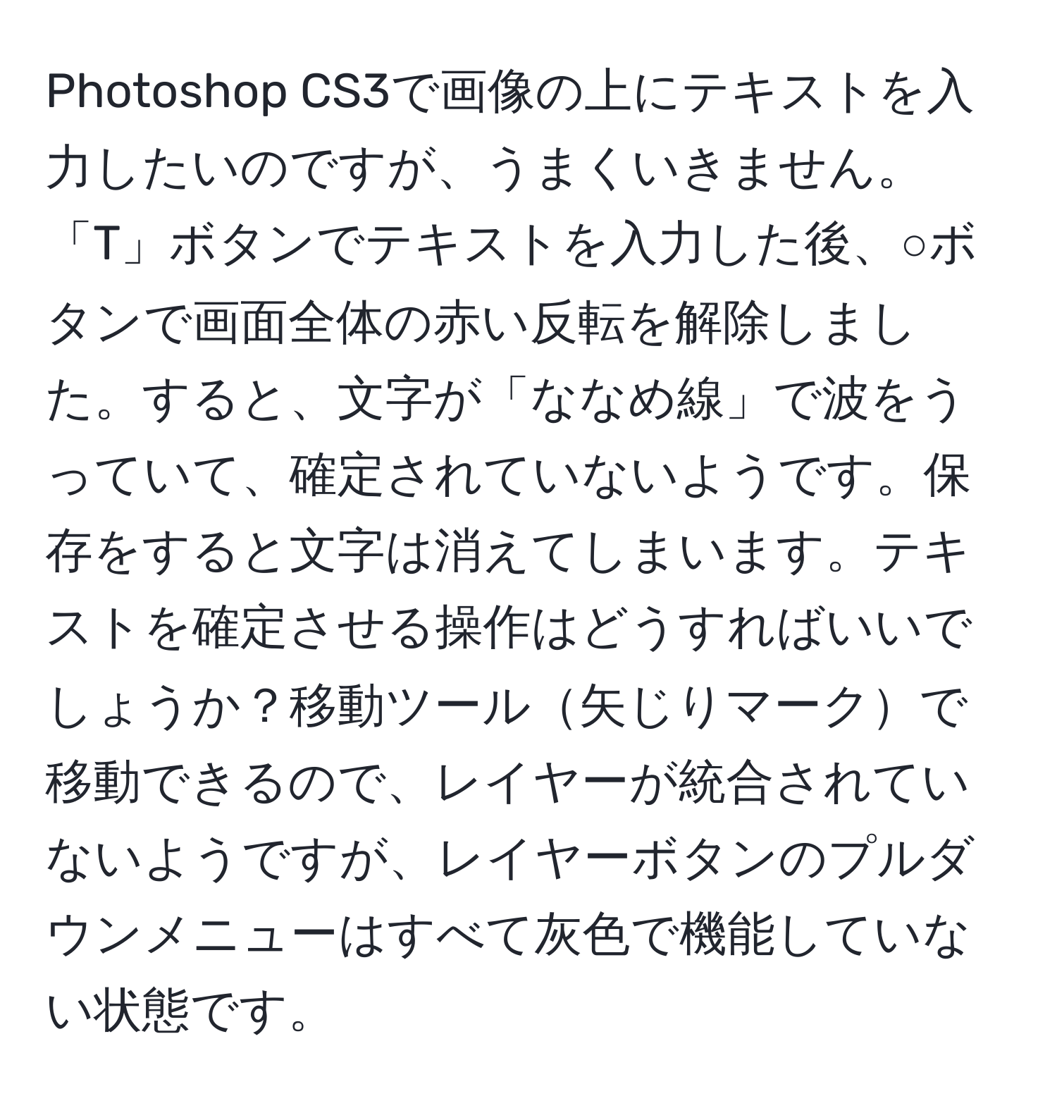 Photoshop CS3で画像の上にテキストを入力したいのですが、うまくいきません。「T」ボタンでテキストを入力した後、○ボタンで画面全体の赤い反転を解除しました。すると、文字が「ななめ線」で波をうっていて、確定されていないようです。保存をすると文字は消えてしまいます。テキストを確定させる操作はどうすればいいでしょうか？移動ツール矢じりマークで移動できるので、レイヤーが統合されていないようですが、レイヤーボタンのプルダウンメニューはすべて灰色で機能していない状態です。