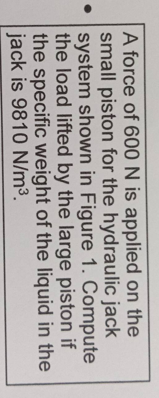 A force of 600 N is applied on the 
small piston for the hydraulic jack 
system shown in Figure 1. Compute 
the load lifted by the large piston if 
the specific weight of the liquid in the 
jack is 9810N/m^3.