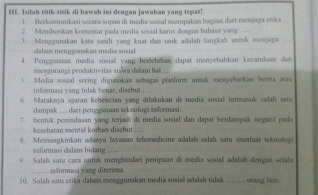 Isilah titik-titik di bawah ini dengan jawaban yang tepat! 
1. Berkomunikasi secara sopan di media sosial merupakan bagian dari menjaga etika…_ 
2. Memberikan komentar pada media sosial harus dengan bahasa yang … 
3. Menggunakan kata sandi yang kuat dan unik adalah langkah untuk menjaga_ 
dalam menggunakan media sosial 
4. Penggunaan media sosial yang berlebihan dapat menyebabkan kecanduan dan 
mengurangi produktivitas siswa dalam hal…… 
5. Media sosial sering digunakan sebagai platform untuk menyebarkan berita atau 
informasi yang tidak benar, disebut …. 
6. Maraknya ujaran kebencian yang dilakukan di media sosial termasuk salah satu 
dampak … dari penggunaan teknologi informasi. 
7. bentuk penindasan yang terjadi di media sosial dan dapat berdampak negatif pada 
kesehatan mental korban disebut .... 
8. Memungkinkan adanya layanan telemedicine adalah salah satu manfaat teknologi 
informasi dalam bidang ….. 
9. Salah satu cara untuk menghindari penipuan di media sosial adalah dengan selalu 
_informasi yang diterima. 
10. Salah satu etika dalam menggunakan media sosial adalah tidak ……. orang lain.