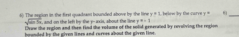 The region in the first quadrant bounded above by the line y=1 , below by the curve y= 6)_
sqrt(sin 5x) , and on the left by the y - axis, about the line y=-1
Draw the region and then find the volume of the solid generated by revolving the region 
bounded by the given lines and curves about the given line.