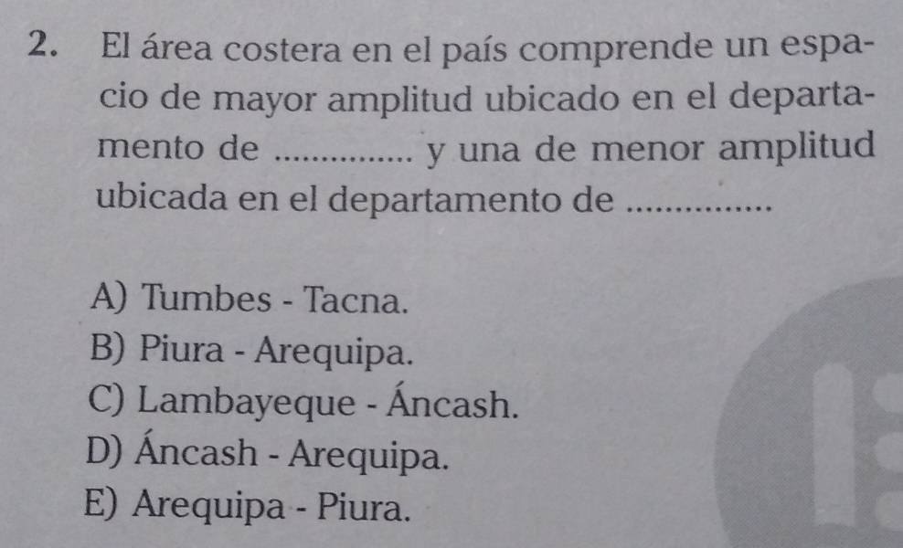 El área costera en el país comprende un espa-
cio de mayor amplitud ubicado en el departa-
mento de _y una de menor amplitud
ubicada en el departamento de_
A) Tumbes - Tacna.
B) Piura - Arequipa.
C) Lambayeque - Áncash.
D) Áncash - Arequipa.
E) Arequipa - Piura.