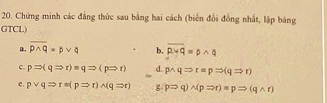 Chứng minh các đẳng thức sau bằng hai cách (biển đổi đồng nhất, lập bảng 
GTCL) 
a. overline pwedge q=overline pvee overline q overline pvee qequiv overline pwedge overline q
b. 
c. pRightarrow (qRightarrow r)equiv qRightarrow (pRightarrow r) d. pwedge qRightarrow requiv pRightarrow (qRightarrow r)
e. pvee qRightarrow requiv (pRightarrow r)wedge (qRightarrow r) g pRightarrow q)wedge (pRightarrow r)equiv pRightarrow (qwedge r)