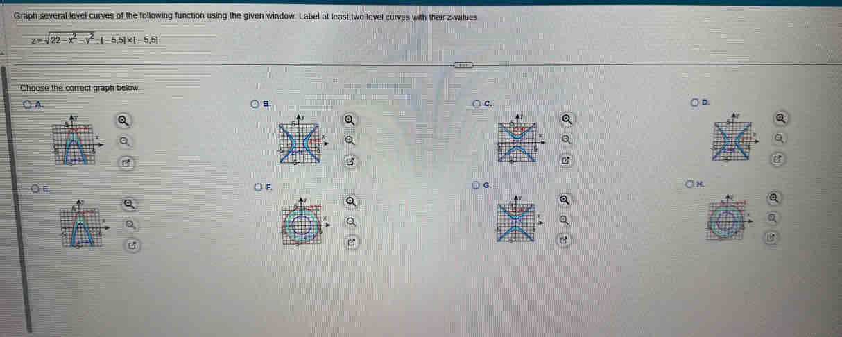 Graph several level curves of the following function using the given window. Label at least two level curves with their z-values
z=sqrt(22-x^2-y^2):[-5,5]* [-5,5]
Choose the correct graph below 
s. 
A. C. 
D. 
G 
○ E F. OH 
a