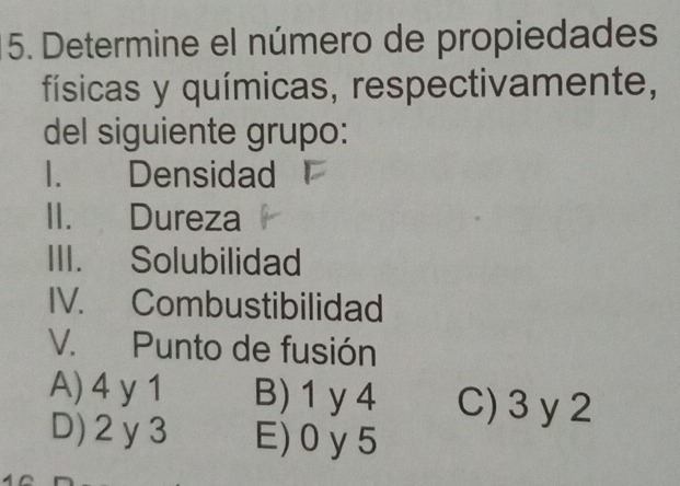 Determine el número de propiedades
físicas y químicas, respectivamente,
del siguiente grupo:
I. Densidad
II. Dureza
III. Solubilidad
IV. Combustibilidad
V. Punto de fusión
A) 4 y 1 B) 1 y4 C) 3 y 2
D) 2 y3 E) 0 y5