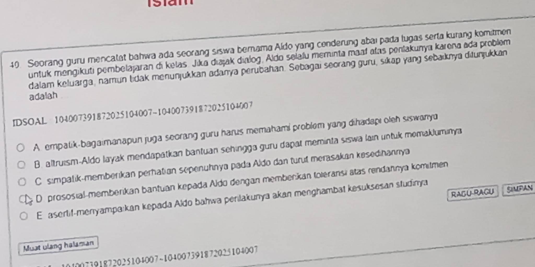 Seorang guru mencatat bahwa ada scorang siswa bernama Aldo yang conderung abaı pada tugas serta kurang komitmen
untuk mengikuti pembelajaran di kelas. Jika diajak dialog, Aldo selafu meminta maaí atas penlakunya karena ada problem
dalam keluarga, namun lidak menunjukkan adanya perubahan. Sebagai seorang guru, sikap yang sebaiknya ditunjukkan
adalah
IDSOAL 104007391872025104007-104007391872025104007
A. empalik-bagaimanapun juga seorang guru harus memahami problem yang dihadapi oleh siswanyu
B. altruism-Aldo layak mendapatkan bantuan schingga guru dapat meminta siswa lain untuk momakluminya
C simpalik-memberikan perhation sepenuhnya pada Aldo dan turut merasakan kesedihannya
D prososial-memberikan bantuan kepada Aldo dengan memberkan toleransi atas rendannya komitmen
RAGURAGU SMPAN
E aserlif-menyampa:kan kepada Aldo bahwa penlakunya akan menghambat kesuksesan studinya
Must ulang halaman
1007391872025104007 ~104007391872025104007