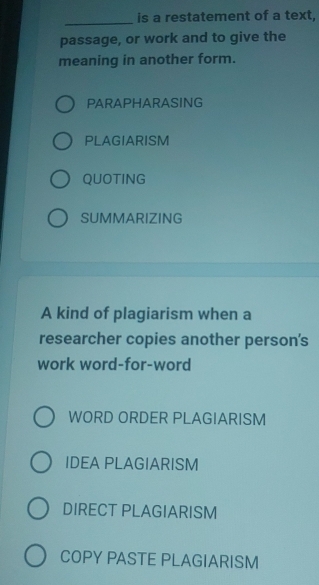 is a restatement of a text,
passage, or work and to give the
meaning in another form.
PARAPHARASING
PLAGIARISM
QUOTING
SUMMARIZING
A kind of plagiarism when a
researcher copies another person's
work word-for-word
WORD ORDER PLAGIARISM
IDEA PLAGIARISM
DIRECT PLAGIARISM
COPY PASTE PLAGIARISM