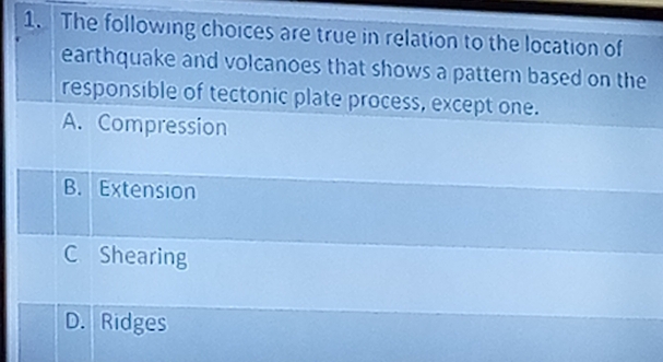 The following choices are true in relation to the location of
earthquake and volcanoes that shows a pattern based on the
responsible of tectonic plate process, except one.
A. Compression
B. Extension
C Shearing
D. Ridges