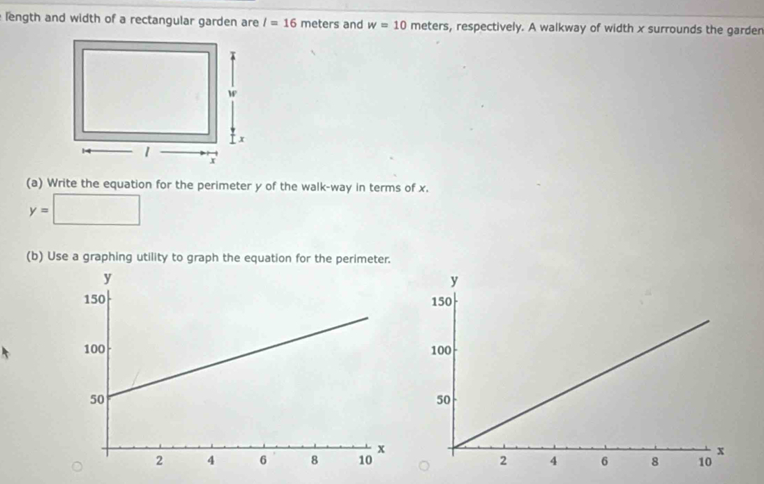 length and width of a rectangular garden are l=16 meters and w=10 meters, respectively. A walkway of width x surrounds the garder 
(a) Write the equation for the perimeter y of the walk-way in terms of x.
y=□
(b) Use a graphing utility to graph the equation for the perimeter.