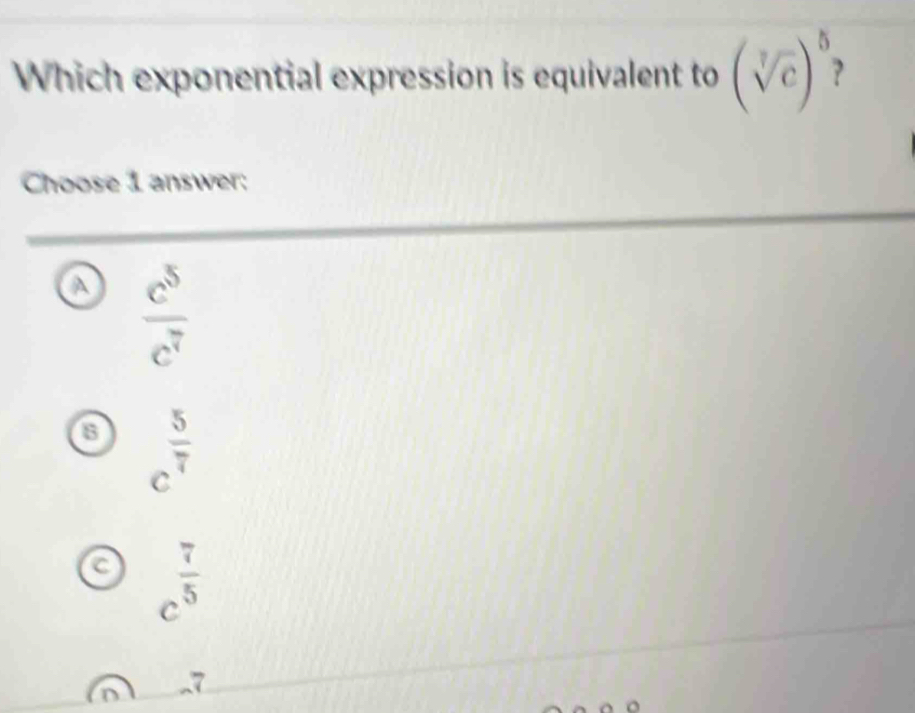 Which exponential expression is equivalent to (sqrt[7](c))^5
Choose 1 answer:
a  c^5/c^7 
a c^(frac 5)7
C c^(frac 7)5