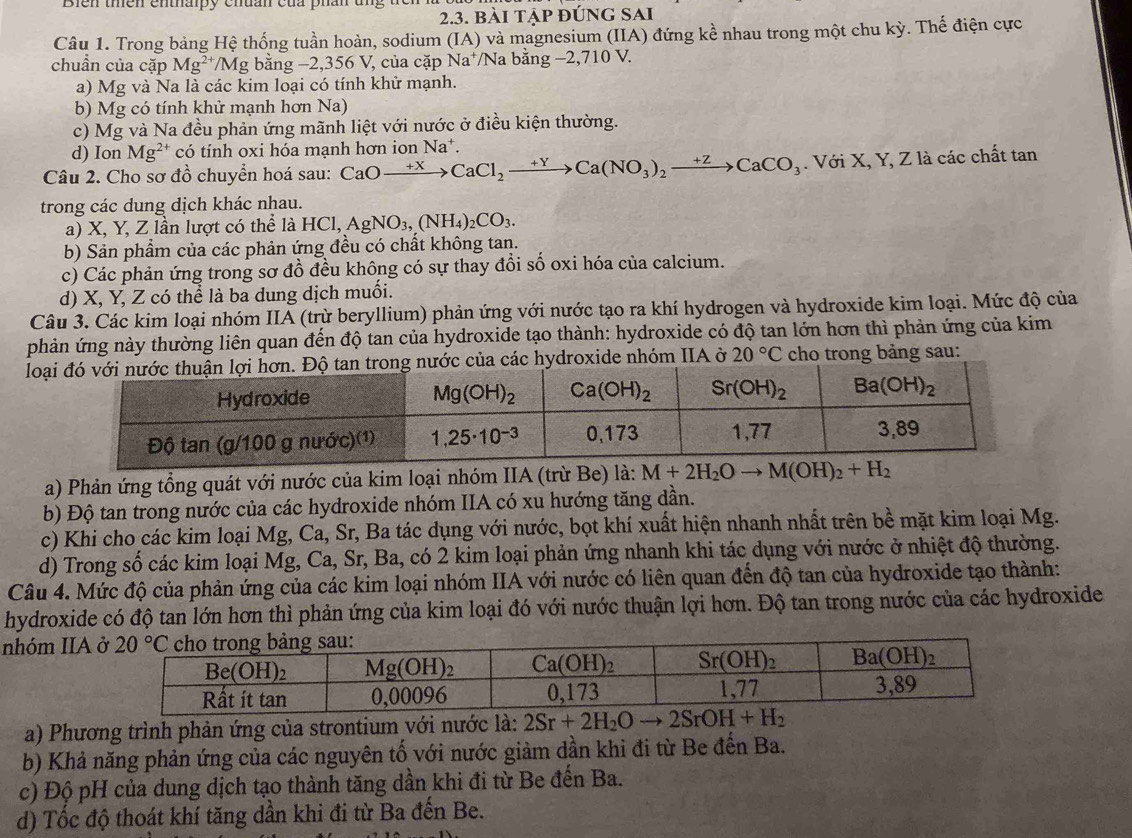 Bien thên enthaipy chuan của phan t
2.3. bài tập đúng Sai
Câu 1. Trong bảng Hệ thống tuần hoàn, sodium (IA) và magnesium (IIA) đứng kể nhau trong một chu kỳ. Thế điện cực
chuẩn của cặp Mg^(2+) */Mg bằng −2,356 V, của cặp Na⁺/Na bằng −2,710 V.
a) Mg và Na là các kim loại có tính khử mạnh.
b) Mg có tính khử mạnh hơn Na)
c) Mg và Na đều phản ứng mãnh liệt với nước ở điều kiện thường.
d) Ion Mg^2 * có tính oxi hóa mạnh hơn ion Na*.
Câu 2. Cho sơ đồ chuyển hoá sau: CaOxrightarrow +XCaCl_2xrightarrow +YCa(NO_3)CaCO_3. Với X, Y, Z là các chất tan
trong các dung dịch khác nhau.
a) X, Y, Z lần lượt có thể là HCl,AgNO_3,(NH_4)_2CO_3.
b) Sản phẩm của các phản ứng đều có chất không tan.
c) Các phản ứng trong sơ đồ đều không có sự thay đổi số oxi hóa của calcium.
d) X, Y, Z có thể là ba dung dịch muối.
Câu 3. Các kim loại nhóm IIÁ (trừ beryllium) phản ứng với nước tạo ra khí hydrogen và hydroxide kim loại. Mức độ của
phản ứng này thường liên quan đến độ tan của hydroxide tạo thành: hydroxide có độ tan lớn hơn thì phản ứng của kim
lon. Độ tan trong nước của các hydroxide nhóm IIA ở 20°C cho trong bảng sau:
a) Phản ứng tổng quát với nước của kim loại nhóm IIA (trừ Be) là: 
b) Độ tan trong nước của các hydroxide nhóm IIA có xu hướng tăng dần.
c) Khi cho các kim loại Mg, Ca, Sr, Ba tác dụng với nước, bọt khí xuất hiện nhanh nhất trên bề mặt kim loại Mg.
d) Trong số các kim loại Mg, Ca, Sr, Ba, có 2 kim loại phản ứng nhanh khi tác dụng với nước ở nhiệt độ thường.
Câu 4. Mức độ của phản ứng của các kim loại nhóm IIA với nước có liên quan đến độ tan của hydroxide tạo thành:
hydroxide có độ tan lớn hơn thì phản ứng của kim loại đó với nước thuận lợi hơn. Độ tan trong nước của các hydroxide
nhóm IIA
a) Phương trình phản ứng của strontium với nước là: 2Sr+2H_2Oto 2SrOH+H_2
b) Khả năng phản ứng của các nguyên tố với nước giảm dần khi đi từ Be đến Ba.
c) Độ pH của dung dịch tạo thành tăng dần khi đi từ Be đến Ba.
d) Tốc độ thoát khí tăng dần khi đi từ Ba đến Be.