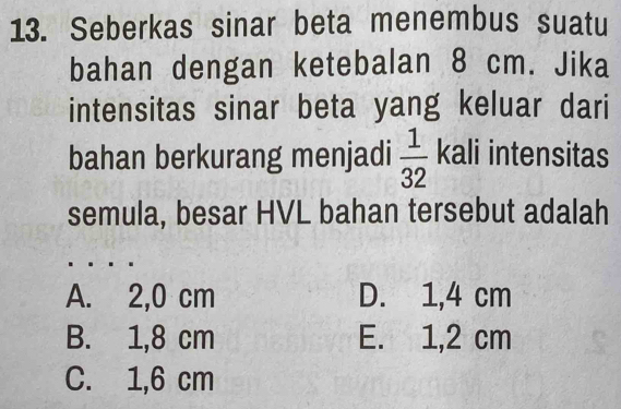 Seberkas sinar beta menembus suatu
bahan dengan ketebalan 8 cm. Jika
intensitas sinar beta yang keluar dari
bahan berkurang menjadi  1/32  kali intensitas
semula, besar HVL bahan tersebut adalah
A. 2,0 cm D. 1,4 cm
B. 1,8 cm E. 1,2 cm
C. 1,6 cm