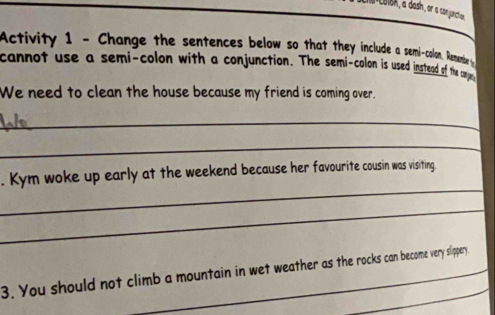 Activity 1 - Change the sentences below so that they include a semi-colon. Remembe 
cannot use a semi-colon with a conjunction. The semi-colon is used instead of the conju 
We need to clean the house because my friend is coming over. 
_ 
_ 
_ 
. Kym woke up early at the weekend because her favourite cousin was visiting. 
_ 
3. You should not climb a mountain in wet weather as the rocks can become very slippery.