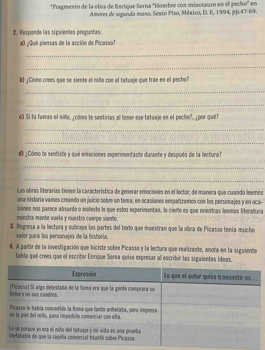 Fragmento de la obra de Enrique Serna “Hombre con minotauro en el pecho” en 
Amores de segunda mano, Sexto Piso, México, D. F., 1994, pp.47- 69. 
2. Responde las siguientes preguntas: 
a) ¿Qué piensas de la acción de Picasso? 
_ 
_ 
b) ¿Cómo crees que se siente el niño con el tatuaje que trae en el pecho? 
_ 
_ 
c) Si tú fueras el niño, ¿cómo te sentirías al tener ese tatuaje en el pecho?, ¿por qué? 
_ 
_ 
d) ¿Cómo te sentiste y qué emociones experimentaste durante y después de la lectura? 
_ 
_ 
Las obras literarias tienen la característica de generar emociones en el lector, de manera que cuando leemos 
una historia vamos creando un juicio sobre un tema, en ocasiones empatizamos con los personajes y en oca- 
siones nos parece absurdo o molesto lo que estos experimentan, lo cierto es que mientras leemos literatura 
nuestra mente vuela y nuestro cuerpo siente. 
3. Regresa a la lectura y subraya las partes del texto que muestran que la obra de Picasso tenía mucho 
valor para los personajes de la historia. 
4. A partir de la investigación que hiciste sobre Picasso y la lectura que realizaste, anota en la siguiente 
tabla qué crees que el escritor Enrique Serna quiso expresar al escribir las siguientes ideas.