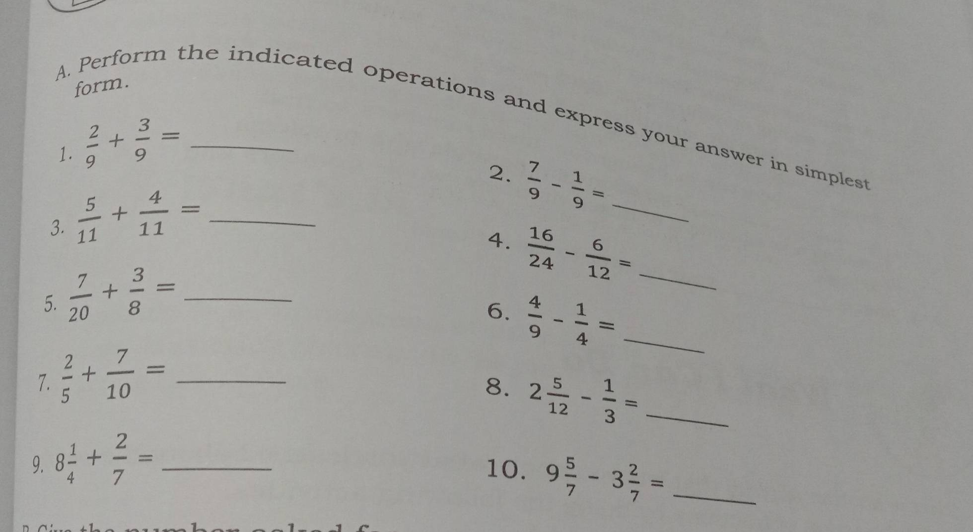 form. 
A. Perform the indicated operations and express your answer in simplest 
1.  2/9 + 3/9 = _ 
2.  7/9 - 1/9 = _ 
3.  5/11 + 4/11 = _ 
4.  16/24 - 6/12 = _ 
5.  7/20 + 3/8 = _ 
6. 
7.  2/5 + 7/10 = _  4/9 - 1/4 = _ 
8. 2 5/12 - 1/3 = _ 
9. 8 1/4 + 2/7 = _ 
10. 9 5/7 -3 2/7 = _