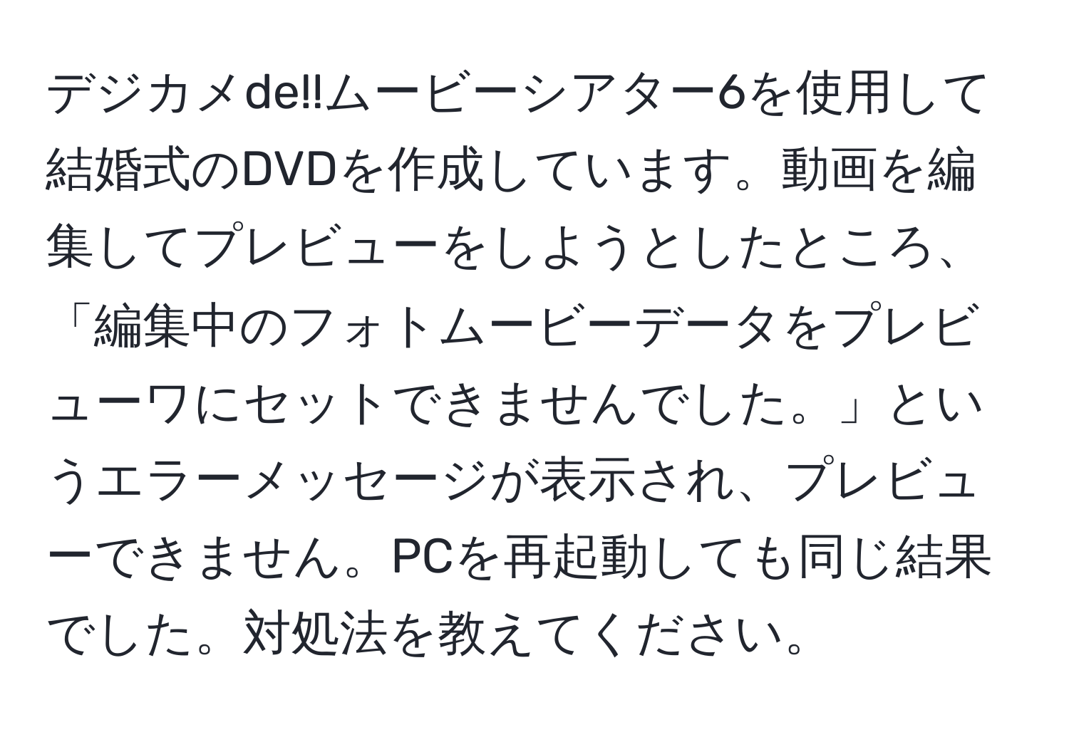 デジカメde!!ムービーシアター6を使用して結婚式のDVDを作成しています。動画を編集してプレビューをしようとしたところ、「編集中のフォトムービーデータをプレビューワにセットできませんでした。」というエラーメッセージが表示され、プレビューできません。PCを再起動しても同じ結果でした。対処法を教えてください。