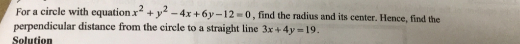 For a circle with equation x^2+y^2-4x+6y-12=0 , find the radius and its center. Hence, find the
perpendicular distance from the circle to a straight line 3x+4y=19. 
Solution