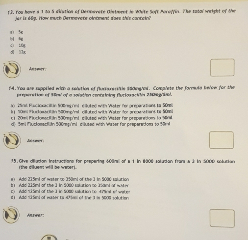 You have a 1 to 5 dilution of Dermovate Ointment in White Soft Paraffin. The total weight of the
jar is 60g. How much Dermovate ointment does this contain?
a) 5g
b) 6g
c) 10g
d) 12g
Answer:
14.You are supplied with a solution of flucloxacillin 500mg/ml. Complete the formula below for the
preparation of 50ml of a solution containing flucloxacillin 250mg/5ml.
a) 25ml Flucloxacillin 500mg/ml diluted with Water for preparations to 50ml
b) 10ml Flucloxacillin 500mg/ml diluted with Water for preparations to 50ml
c) 20ml Flucloxacillin 500mg/ml diluted with Water for preparations to 50ml
d) 5ml Flucloxacillin 500mg/ml diluted with Water for preparations to 50ml
Answer:
15. Give dilution instructions for preparing 600ml of a 1 in 8000 solution from a 3 In 5000 solution
(the diluent will be water).
a) Add 225ml of water to 350ml of the 3 in 5000 solution
b) Add 225ml of the 3 in 5000 solution to 350ml of water
c) Add 125ml of the 3 in 5000 solution to 475ml of water
d) Add 125ml of water to 475ml of the 3 in 5000 solution
Answer: