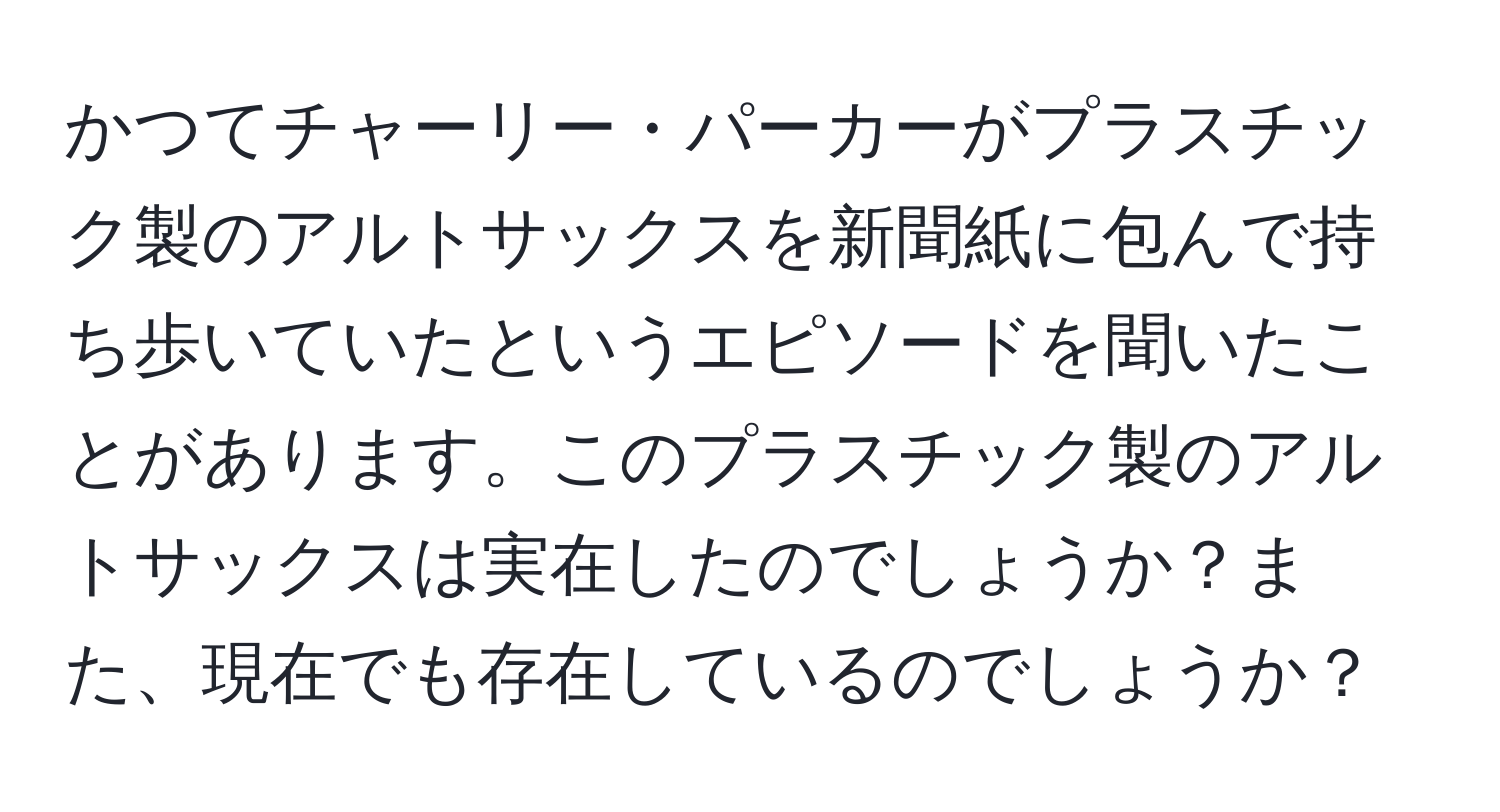 かつてチャーリー・パーカーがプラスチック製のアルトサックスを新聞紙に包んで持ち歩いていたというエピソードを聞いたことがあります。このプラスチック製のアルトサックスは実在したのでしょうか？また、現在でも存在しているのでしょうか？