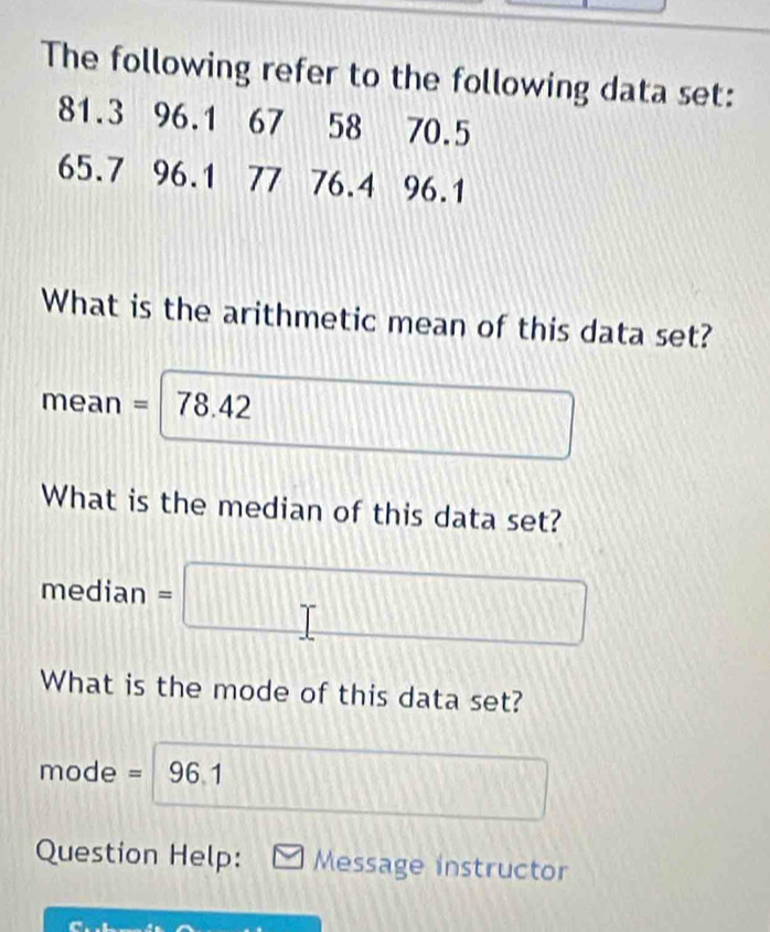 The following refer to the following data set:
81.3 96.1 67 58 70.5
65.7 96.1 77 76.4 96.1
What is the arithmetic mean of this data set? 
mean =78.42 □ 1
What is the median of this data set? 
median =□
What is the mode of this data set? 
mode = 96 1 
Question Help: Message instructor