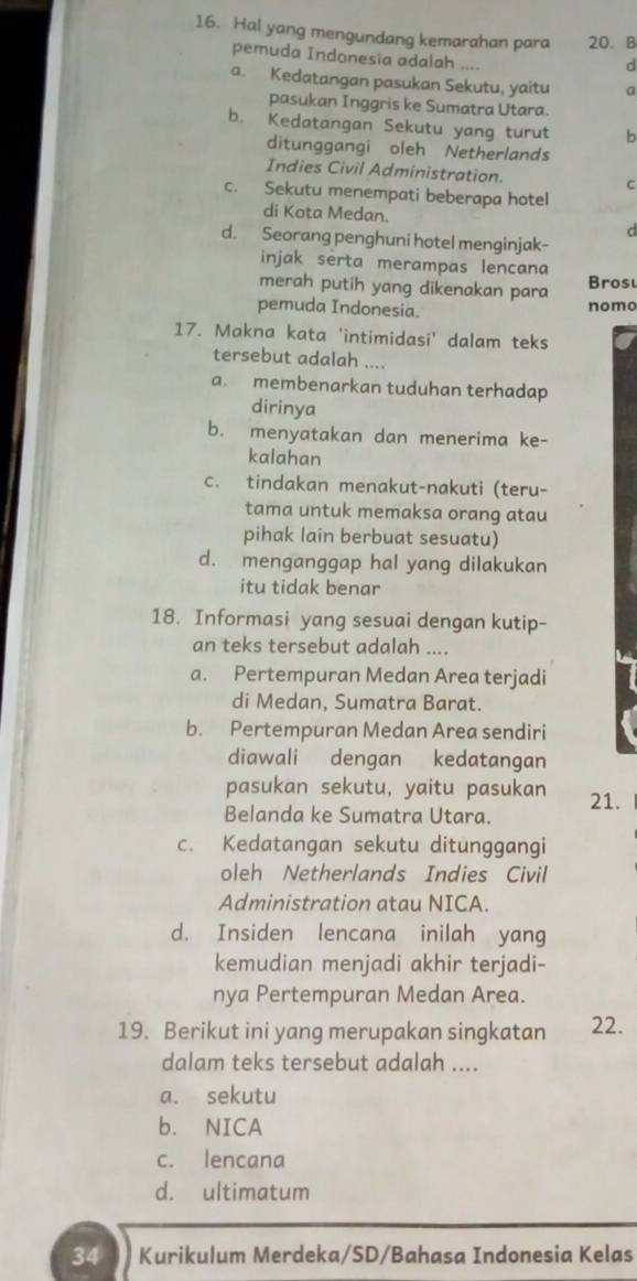 Hal yang mengundang kemarahan para 20. B
pemuda Indonesia adalah ....
d
a. Kedatangan pasukan Sekutu, yaitu a
pasukan Inggris ke Sumatra Utara.
b. Kedatangan Sekutu yang turut b
ditunggangi oleh Netherlands
Indies Civil Administration. C
c. Sekutu menempati beberapa hotel
di Kota Medan. d
d. Seorang penghuni hotel menginjak-
injak serta merampas lencana
merah putih yang dikenakan para ros
pemuda Indonesia. nomo
17. Makna kata 'intimidasi' dalam teks
tersebut adalah ....
a. membenarkan tuduhan terhadap
dirinya
b. menyatakan dan menerima ke-
kalahan
c. tindakan menakut-nakuti (teru-
tama untuk memaksa orang atau
pihak lain berbuat sesuatu)
d. menganggap hal yang dilakukan
itu tidak benar
18. Informasi yang sesuai dengan kutip-
an teks tersebut adalah ....
a. Pertempuran Medan Area terjadi
di Medan, Sumatra Barat.
b. Pertempuran Medan Area sendiri
diawali dengan kedatangan
pasukan sekutu, yaitu pasukan 21.
Belanda ke Sumatra Utara.
c. Kedatangan sekutu ditunggangi
oleh Netherlands Indies Civil
Administration atau NICA.
d. Insiden lencana inilah yang
kemudian menjadi akhir terjadi-
nya Pertempuran Medan Area.
19. Berikut ini yang merupakan singkatan 22.
dalam teks tersebut adalah ....
a. sekutu
b. NICA
c. lencana
d. ultimatum
34 Kurikulum Merdeka/SD/Bahasa Indonesia Kelas