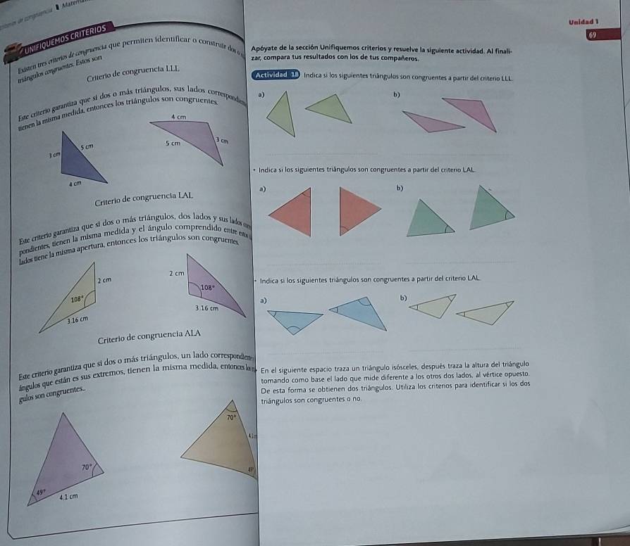 ecmin de congeuencia '  Materrla
Unidad 1
69
UNIFIQUEMOS CRITERIOS
Existen tres citeros de congruência que permiten identificar o construr do  Apóyate de la sección Unifiquemos criterios y resuelve la siguiente actividad. Al finali-
criángulos comgruentes. Estos son
zar, compara tus resultados con los de tus compañeros.
Criterio de congruencia LLL
Actividocl o   Índica si los siguientes triángulos son congruentes a partir del criterio LLL
a)
Este criterio garantiza que si dos o más triángulos, sus lados correspondes
b)
tenen la misma medida, entonces los triángulos son congruentes
__
* Indica si los siguientes triángulos son congruentes a partir del criterio LAL
Criterio de congruencia LAL a)
b)
Este criterio garantiza que si dos o más triángulos, dos lados y sus lados em
pondientes, tienen la misma medida y el ángulo comprendido entreesta 
_
_
 
* Indica si los siguientes triángulos son congruentes a partir del criterio LAL
a)
b)
_
_
Criterio de congruencia ALA
Este criterio garantiza que si dos o más triángulos, un lado correspondie
tomando como base el lado que mide diferente a los otros dos lados, al vértice opuesto
gulos son congruentes..  ángulos que están es sus extremos, tienen la misma medida, entonos la En el siguiente espacio traza un triángulo isósceles, después traza la altura del triángulo
De esta forma se obtienen dos triángulos. Utiliza los critenos para identificar si los dos
triángulos son congruentes o no