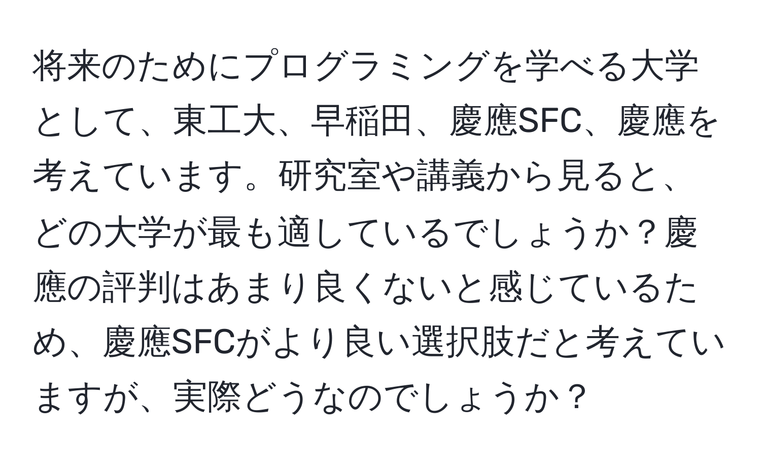 将来のためにプログラミングを学べる大学として、東工大、早稲田、慶應SFC、慶應を考えています。研究室や講義から見ると、どの大学が最も適しているでしょうか？慶應の評判はあまり良くないと感じているため、慶應SFCがより良い選択肢だと考えていますが、実際どうなのでしょうか？