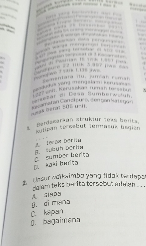 From m 
Bata vàng Reraumher đạn Paa
e F 


Fs 

banwa pada ze Dasamier zu zi 
aarat aña to or ang meniggal duna 
fior
Silanglan I warga dinyatakan fltang
Bardasarkán datá Bendungaián, 'n 1
mlak warga mengungst berumian √ 
, S at? jwa yang tersebar di 402 fnk 6
Pengungsian terpusät di 3 Kecamatan.
vakni di Pasirian 15 titik 1.657 jiwa.
candipuro 22 titik 3.897 jiwa dan
Preneliwo 7 titik 1.136 jiwa 4
Sementara itu. jumlah rumah
enduduk yang mengalami kerusakan
1 827 unit. Kerusakan rumäh tersebüt
tersebar di Desa Sumberwuluh.
camatan Candipuro, dengan kategor
rusak berat 505 unit.
Berdasarkan struktur teks berita.
kutipan tersebut termasuk bagian
A. teras berita
B. tubuh berita
C. sumber berita
D. kaki berita
2. Unsur adiksimba yang tidak terdapa
dalam teks berita tersebut adalah . . .
A. siapa
B. di mana
C. kapan
D. bagaimana