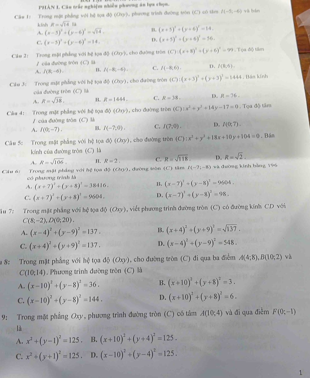 PHÀN L Câu trấc nghiệm nhiều phương án lựa chọn.
Câu 1: Trong mặt phẳng với hệ tọa d(O(Oxy) , phương trình đường tròn (C) có tâm I(-5;-6) và bán
kính R=sqrt(14)la
A. (x-5)^2+(y-6)^2=sqrt(14).
B. (x+5)^2+(y+6)^2=14.
C. (x-5)^2+(y-6)^2=14.
D. (x+5)^2+(y+6)^2=56.
Câu 2: Trong mặt phẳng với hệ tọa độ (Oxy). , cho đường tròn (C):(x+8)^2+(y+6)^2=99 Tọa độ tâm
/ của đường tròn (C) là
A. I(8;-6).
B. I(-8;-6). C. I(-8;6). D. f(8;6).
Câu 3: Trong mặt phẳng với hệ tọa d (Oxy) , cho đường tròn (C):(x+3)^2+(y+3)^2=1444. Bán kính
của đường tròn (C) là
A. R=sqrt(38). B. R=1444. C. R=38. D. R=76.
Câu 4: Trong mặt phẳng với hệ tọa dQ(Oxy) , cho đường tròn (C ):x^2+y^2+14y-17=0. Tọa độ tâm
/ của đường tròn (C) là
D.
A. I(0;-7).
B. I(-7;0). C. I(7;0). I(0;7).
Câu 5: Trong mặt phẳng với hệ tọa d (Oxy) , cho đường tròn (C) :x^2+y^2+18x+10y+104=0. Bán
kính của đường tròn (C) là
A. R=sqrt(106). B. R=2. C. R=sqrt(118). D. R=sqrt(2).
Câu 6:  Trong mặt phẳng với hệ tọa độ (Oxy) , đường tròn (C) tâm I(-7;-8) và đường kính bằng 196
có phương trình là
A. (x+7)^2+(y+8)^2=38416.
B. (x-7)^2+(y-8)^2=9604.
C. (x+7)^2+(y+8)^2=9604.
D. (x-7)^2+(y-8)^2=98.
u 7:  Trong mặt phẳng với hệ tọa độ (Oxy) , viết phương trình đường tròn (C) có đường kính CD với
C(8;-2),D(0;20).
A. (x-4)^2+(y-9)^2=137.
B. (x+4)^2+(y+9)^2=sqrt(137).
C. (x+4)^2+(y+9)^2=137.
D. (x-4)^2+(y-9)^2=548.
1 8: Trong mặt phẳng với hệ tọa độ (Oxy), cho đường tròn (C) đi qua ba điểm A(4;8),B(10;2) và
C(10;14). Phương trình đường tròn (C) là
A. (x-10)^2+(y-8)^2=36.
B. (x+10)^2+(y+8)^2=3.
C. (x-10)^2+(y-8)^2=144.
D. (x+10)^2+(y+8)^2=6.
9: Trong mặt phẳng Oxy, phương trình đường tròn (C) có tâm A(10;4) và đi qua điểm F(0;-1)
là
A. x^2+(y-1)^2=125 B. (x+10)^2+(y+4)^2=125.
C. x^2+(y+1)^2=125. D. (x-10)^2+(y-4)^2=125.
1